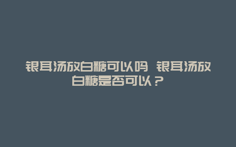 银耳汤放白糖可以吗 银耳汤放白糖是否可以？