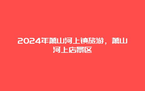 2024年萧山河上镇旅游，萧山河上店景区