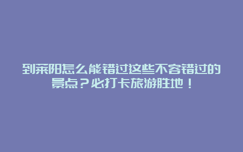 到莱阳怎么能错过这些不容错过的景点？必打卡旅游胜地！