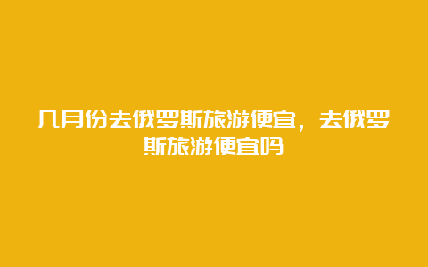 几月份去俄罗斯旅游便宜，去俄罗斯旅游便宜吗