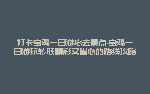 打卡宝鸡一日游必去景点-宝鸡一日游玩转既精彩又省心的路线攻略