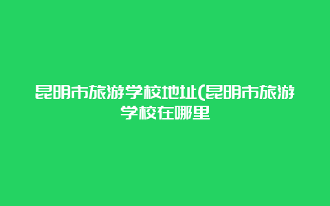 昆明市旅游学校地址(昆明市旅游学校在哪里