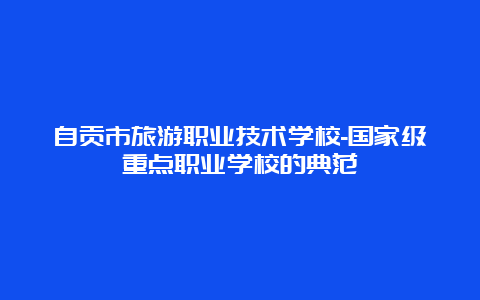 自贡市旅游职业技术学校-国家级重点职业学校的典范