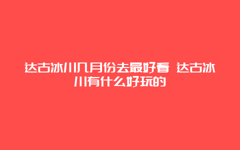 达古冰川几月份去最好看 达古冰川有什么好玩的