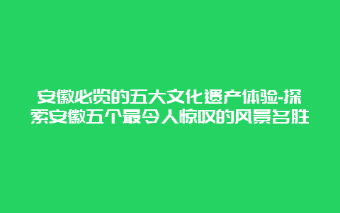 安徽必览的五大文化遗产体验-探索安徽五个最令人惊叹的风景名胜