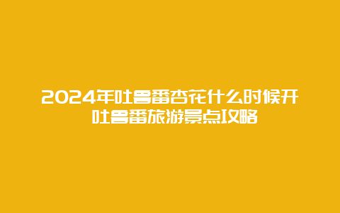 2024年吐鲁番杏花什么时候开 吐鲁番旅游景点攻略