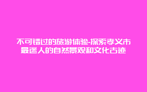 不可错过的旅游体验-探索孝义市最迷人的自然景观和文化古迹