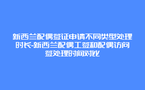 新西兰配偶签证申请不同类型处理时长-新西兰配偶工签和配偶访问签处理时间对比