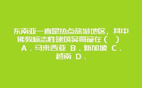 东南亚一直是热点旅游地区，其中佛教标志性建筑吴哥窟在（ ） A．马来西亚 B．新加坡 C．越南 D．