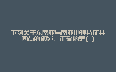 下列关于东南亚与南亚地理特征共同点的叙述，正确的是( )