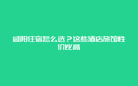 咸阳住宿怎么选？这些酒店旅馆性价比高