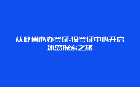 从此省心办签证-设签证中心开启冰岛探索之旅