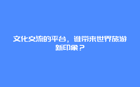 文化交流的平台，谁带来世界旅游新印象？