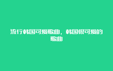 流行韩国可爱歌曲，韩国很可爱的歌曲