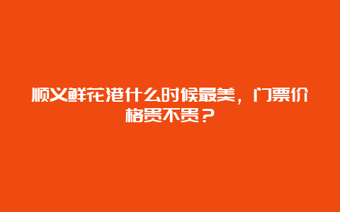 顺义鲜花港什么时候最美，门票价格贵不贵？