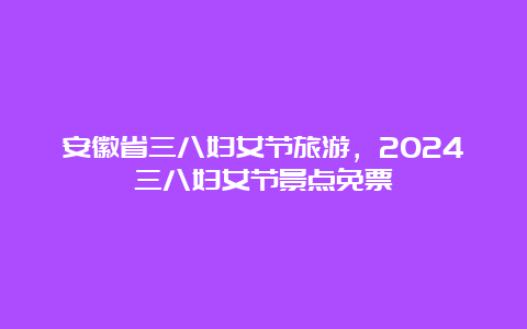 安徽省三八妇女节旅游，2024三八妇女节景点免票