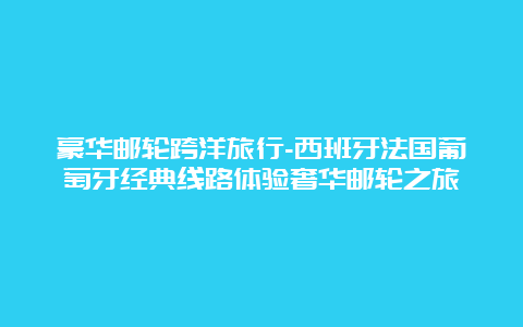 豪华邮轮跨洋旅行-西班牙法国葡萄牙经典线路体验奢华邮轮之旅