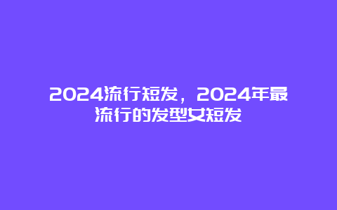 2024流行短发，2024年最流行的发型女短发