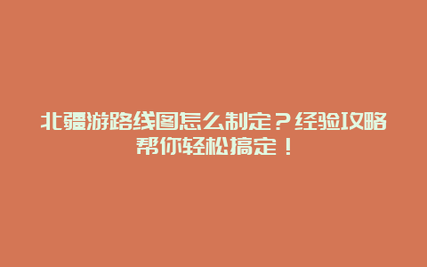 北疆游路线图怎么制定？经验攻略帮你轻松搞定！