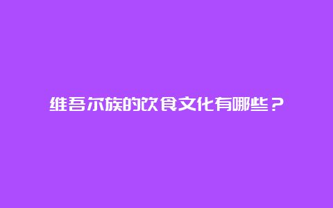 维吾尔族的饮食文化有哪些？