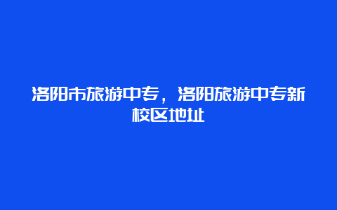 洛阳市旅游中专，洛阳旅游中专新校区地址