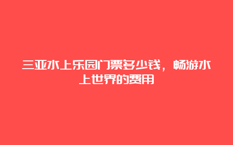 三亚水上乐园门票多少钱，畅游水上世界的费用