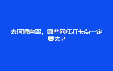 去河源自驾，哪些网红打卡点一定要去？