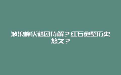 波浪峰伏谜团待解？红石绝壁历史悠久？