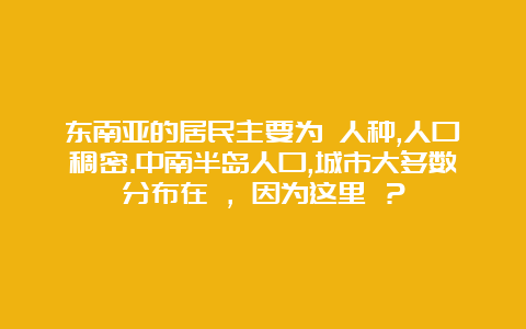 东南亚的居民主要为 人种,人口稠密.中南半岛人口,城市大多数分布在 ，因为这里 ？