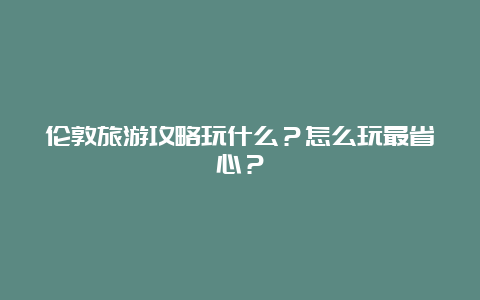 伦敦旅游攻略玩什么？怎么玩最省心？