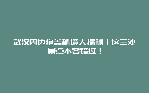 武汉周边绝美秘境大揭秘！这三处景点不容错过！