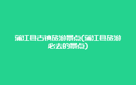 蒲江县古镇旅游景点(蒲江县旅游必去的景点)