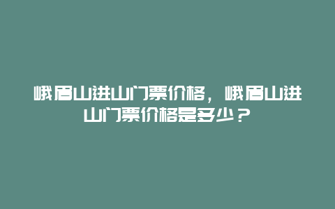 峨眉山进山门票价格，峨眉山进山门票价格是多少？