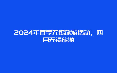 2024年春季无锡旅游活动，四月无锡旅游