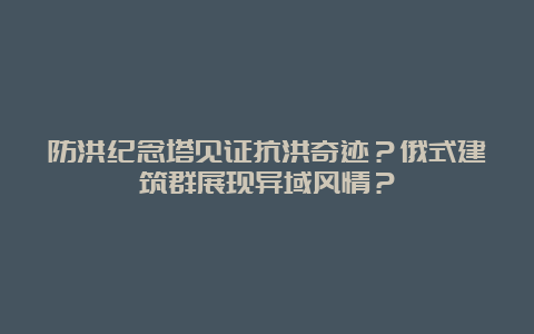 防洪纪念塔见证抗洪奇迹？俄式建筑群展现异域风情？