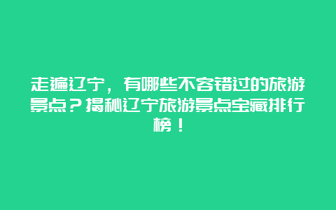 走遍辽宁，有哪些不容错过的旅游景点？揭秘辽宁旅游景点宝藏排行榜！