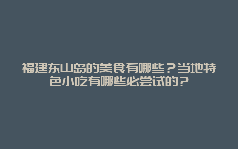 福建东山岛的美食有哪些？当地特色小吃有哪些必尝试的？