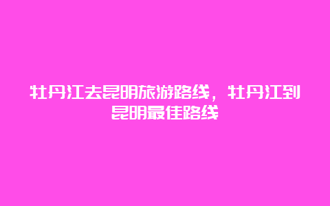 牡丹江去昆明旅游路线，牡丹江到昆明最佳路线