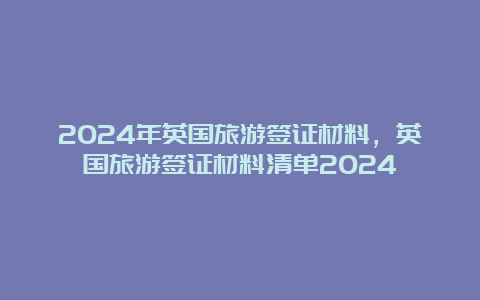 2024年英国旅游签证材料，英国旅游签证材料清单2024