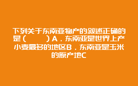 下列关于东南亚物产的叙述正确的是（　　）A．东南亚是世界上产小麦最多的地区B．东南亚是玉米的原产地C