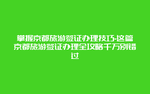 掌握京都旅游签证办理技巧-这篇京都旅游签证办理全攻略千万别错过