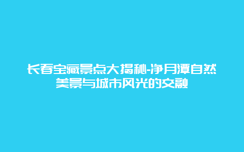 长春宝藏景点大揭秘-净月潭自然美景与城市风光的交融