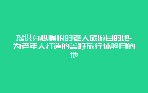 提供身心愉悦的老人旅游目的地-为老年人打造的美好旅行体验目的地