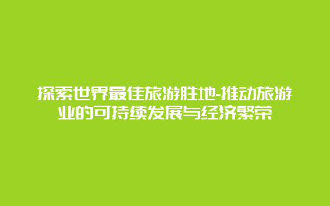 探索世界最佳旅游胜地-推动旅游业的可持续发展与经济繁荣