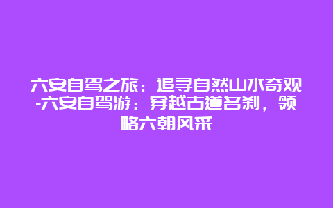 六安自驾之旅：追寻自然山水奇观-六安自驾游：穿越古道名刹，领略六朝风采