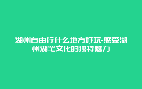 湖州自由行什么地方好玩-感受湖州湖笔文化的独特魅力