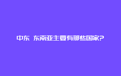 中东 东南亚主要有那些国家?