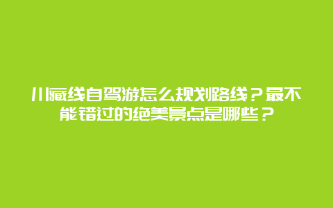 川藏线自驾游怎么规划路线？最不能错过的绝美景点是哪些？