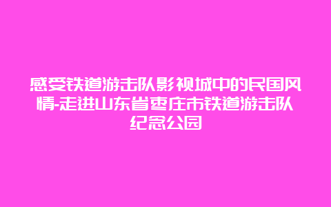 感受铁道游击队影视城中的民国风情-走进山东省枣庄市铁道游击队纪念公园