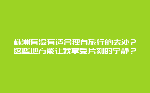 株洲有没有适合独自旅行的去处？这些地方能让我享受片刻的宁静？